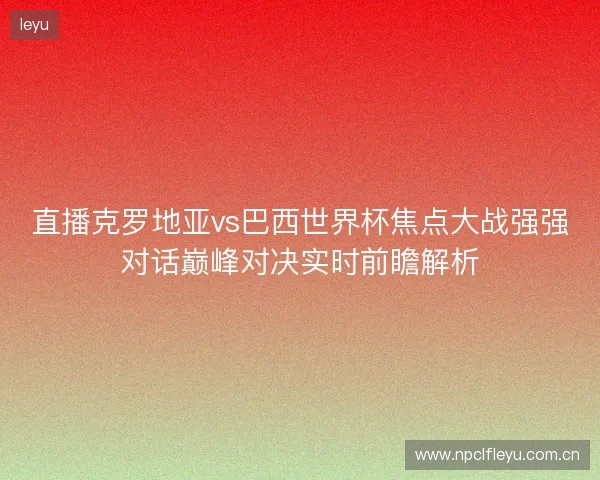 直播克罗地亚vs巴西世界杯焦点大战强强对话巅峰对决实时前瞻解析