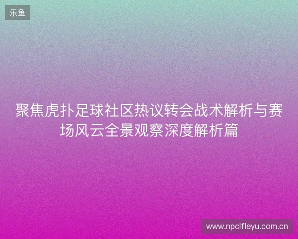 聚焦虎扑足球社区热议转会战术解析与赛场风云全景观察深度解析篇