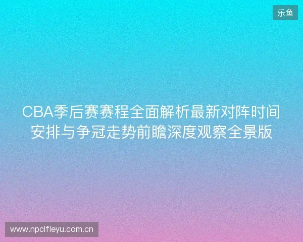 CBA季后赛赛程全面解析最新对阵时间安排与争冠走势前瞻深度观察全景版